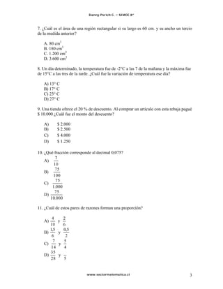 Danny Perich C.   SIMCE 8º



7. ¿Cuál es el área de una región rectangular si su largo es 60 cm. y su ancho un tercio
de la medida anterior?

   A. 80 cm2
   B. 180 cm2
   C. 1.200 cm2
   D. 3.600 cm2

8. Un día determinado, la temperatura fue de -2°C a las 7 de la mañana y la máxima fue
de 15°C a las tres de la tarde. ¿Cuál fue la variación de temperatura ese día?

   A) 13° C
   B) 17° C
   C) 23° C
   D) 27° C

9. Una tienda ofrece el 20 % de descuento. Al comprar un artículo con esta rebaja pagué
$ 10.000 ¿Cuál fue el monto del descuento?

   A)      $ 2.000
   B)      $ 2.500
   C)      $ 4.000
   D)      $ 1.250

10. ¿Qué fracción corresponde al decimal 0,075?
   A)
        75
   B)
       100
         75
   C)
       1.000
        75
   D)
      10.000

11. ¿Cuál de estos pares de razones forman una proporción?

   A)      y
        1,5   0,5
   B)       y
         6     2
   C)       y
        35
   D)      y
        28


                            www.sectormatematica.cl                                   3
 