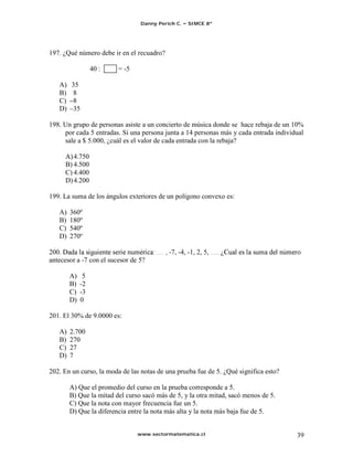 Danny Perich C.   SIMCE 8º




197. ¿Qué número debe ir en el recuadro?

                  40 :   = -5

   A)   35
   B)   8
   C)   8
   D)   35

198. Un grupo de personas asiste a un concierto de música donde se hace rebaja de un 10%
     por cada 5 entradas. Si una persona junta a 14 personas más y cada entrada individual
     sale a $ 5.000, ¿cuál es el valor de cada entrada con la rebaja?

     A) 4.750
     B) 4.500
     C) 4.400
     D) 4.200

199. La suma de los ángulos exteriores de un polígono convexo es:

   A)   360º
   B)   180º
   C)   540º
   D)   270º

200.                                       -7, -4, -1, 2, 5,
antecesor a -7 con el sucesor de 5?

        A)    5
        B)   -2
        C)   -3
        D)   0

201. El 30% de 9.0000 es:

   A)   2.700
   B)   270
   C)   27
   D)   7

202. En un curso, la moda de las notas de una prueba fue de 5. ¿Qué significa esto?

        A) Que el promedio del curso en la prueba corresponde a 5.
        B) Que la mitad del curso sacó más de 5, y la otra mitad, sacó menos de 5.
        C) Que la nota con mayor frecuencia fue un 5.
        D) Que la diferencia entre la nota más alta y la nota más baja fue de 5.


                                www.sectormatematica.cl                                39
 