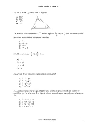 Danny Perich C.   SIMCE 8º



209. En el      ABC, ¿cuánto mide el ángulo x?

   A. 113°
   B. 106°
   C. 67°
   D. 35°




210. Claudio tiene en una bolsa 2 10 bolitas, si pierde     el total. ¿Cómo escribirías usando
potencias, la cantidad de bolitas que le quedan?

         A) 26
         B) 210 + 26
         C) 210 6
         D) 210 - 26

                         4        4
211. El cuociente de (     1) : (   1) es:
                         5        5

    A)     -9
    B)
    C)       0,1
    D)     0,1

212. ¿ Cuál de las siguientes expresiones es verdadera ?

         A) 25 · 27 = 212
         B) 25 · 27 = 412
         C) 25 + 27 = 212
         D) 25 + 27 = 412

213. Juan quiere resolver el siguiente problema utilizando ecuaciones: Si un número se
multiplica por 5 y se le suma 2, se tiene el mismo resultado que si a ese número se le agrega
5y

         A) 5x + 2 = 3x + 5
         B) 5x + 10 = 3x + 5
         C) 5x + 2 = 3x + 15
         D) 5x + 10 = 3x + 15




                                  www.sectormatematica.cl                                  41
 