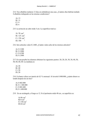 Danny Perich C.   SIMCE 8º



214. Tres albañiles tardaron 12 días en embaldosar una casa. ¿Cuántos días habrían tardado
4 albañiles trabajando en las mismas condiciones?

   A)   13
   B)   11
   C)   9
   D)   6

215. La arista de un cubo mide 5 cm. La superficie total es:

   A)   30
   B)   125
   C)   150
   D)   180

216. Seis artículos valen $ 2.400. ¿Cuánto valen ocho de los mismos artículos?

   A)   $ 3.200
   B)   $ 3.000
   C)   $ 4.200
   D)   $ 2.800

217. En una prueba los alumnos obtienen los siguientes puntos: 20, 20, 20, 30, 30, 40, 50,
50, 60, 60, 60. La mediana es:

   A)   20
   B)   40
   C)   50
   D)   20

218. Un banco ofrece un interés de 0,3 % mensual. Al invertir $ 800.000, ¿cuánto dinero se
tendrá después de un mes?

   A)   $ 802.000
   B)   $ 1. 040.000
   C)   $ 802.400
   D)   $ 1.400.000

219. En un rectángulo, el largo es 12. Si el perímetro mide 40 cm., su superficie es:

        A) 96 cm2
        B) 8 cm2
        C) 144 cm2
        D) 64 cm2




                                www.sectormatematica.cl                                      42
 