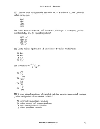 Danny Perich C.   SIMCE 8º



220. Los lados de un rectángulo están en la razón de 3:8. Si su área es 600 cm 2 ., entonces
su lado mayor mide:

        A) 15
        B) 30
        C) 40
        D) 80

221. El área de un cuadrado es 64 cm2. Si cada lado disminuye a la cuarta parte, ¿cuánto
mide la mitad del área del cuadrado resultante?

        A) 32 cm2
        B) 16 cm2
        C) 8 cm2
        D) 2 cm2

222- Cuatro pares de zapatos valen $ t. Entonces dos docenas de zapatos valen:

   A)   $ 6t
   B)   $ 4t
   C)   $ 3t
   D)   $ 1,5t

                        20 11
223. El resultado de      :   es:
                       11 10

      200
   A)
      121
        200
   B)
       121
      121
   C)
      200
        121
   D)
       200

224. Si en un triángulo equilátero la longitud de cada lado aumenta en una unidad, entonces
¿cuál de las siguientes afirmaciones es verdadera?

   A)   su perímetro aumenta en 3 unidades
   B)   su área aumenta en 3 unidades cuadradas
   C)   su perímetro permanece constante
   D)   su área permanece constante




                                www.sectormatematica.cl                                        43
 