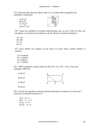 Danny Perich C.   SIMCE 8º



225. Cada arista del cubo de la figura, mide 2 cm. ¿Cuánto mide la superficie del
cuadrilátero sombreado?

         A) 4 cm2
         B) 8 cm2
         C) 16 cm2
         D) 4 2 cm2

 226. Tengo una cantidad de monedas indeterminada, pero sé que el 80% de ellas son
 extranjeras, si el número de extranjeras es de 40, entonces el total de monedas es:

   A)    120
   B)    100
   C)    50
   D)    32

 227. Cinco árboles son cortados en tres horas. En nueve horas ¿cuántos árboles se
 cortarán?

    A)   45 árboles
    B)   15 árboles
    C)   8 árboles
    D)   17 árboles

228. ABCD rectángulo, E punto medio de AB, AD = 6 m., DE = 10 m. El área del
rectángulo ABCD es:

     A) 60 m2

     B) 96 m2

     C) 44 m2

     D) 48 m2

229. ¿Cuál de las siguientes ecuaciones permite determinar un número, si se sabe que 5
menos que el doble del número es 6?

         A) 5 2x = 6
         B) 5 2 x = 6
         C) 2x 5 = 6
         D) 2(x 5) = 6




                               www.sectormatematica.cl                                   44
 