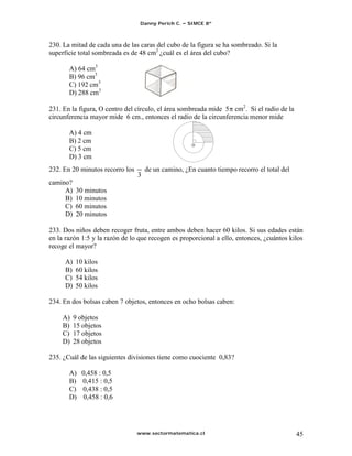 Danny Perich C.   SIMCE 8º



230. La mitad de cada una de las caras del cubo de la figura se ha sombreado. Si la
superficie total sombreada es de 48 cm2 ¿cuál es el área del cubo?

       A) 64 cm3
       B) 96 cm3
       C) 192 cm3
       D) 288 cm3

231. En la figura, O centro del círculo, el área sombreada mide 5 cm2. Si el radio de la
circunferencia mayor mide 6 cm., entonces el radio de la circunferencia menor mide

       A) 4 cm
       B) 2 cm
                                                     O
       C) 5 cm
       D) 3 cm
232. En 20 minutos recorro los     de un camino, ¿En cuanto tiempo recorro el total del
camino?
     A)   30 minutos
     B)   10 minutos
     C)   60 minutos
     D)   20 minutos

233. Dos niños deben recoger fruta, entre ambos deben hacer 60 kilos. Si sus edades están
en la razón 1:5 y la razón de lo que recogen es proporcional a ello, entonces, ¿cuántos kilos
recoge el mayor?

     A)   10 kilos
     B)   60 kilos
     C)   54 kilos
     D)   50 kilos

234. En dos bolsas caben 7 objetos, entonces en ocho bolsas caben:

     A)   9 objetos
     B)   15 objetos
     C)   17 objetos
     D)   28 objetos

235. ¿Cuál de las siguientes divisiones tiene como cuociente 0,83?

       A)    0,458 : 0,5
       B)    0,415 : 0,5
       C)    0,438 : 0,5
       D)    0,458 : 0,6




                                 www.sectormatematica.cl                                   45
 