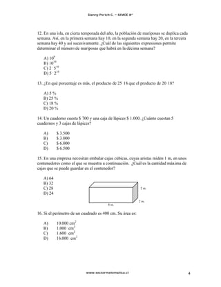 Danny Perich C.   SIMCE 8º




12. En una isla, en cierta temporada del año, la población de mariposas se duplica cada
semana. Así, en la primera semana hay 10, en la segunda semana hay 20, en la tercera
semana hay 40 y así sucesivamente. ¿Cuál de las siguientes expresiones permite
determinar el número de mariposas que habrá en la décima semana?

   A) 109
   B) 1010
   C) 2 . 510
   D) 5 . 210

13. ¿En qué porcentaje es más, el producto de 25 18 que el producto de 20 18?

   A) 5 %
   B) 25 %
   C) 18 %
   D) 20 %

14. Un cuaderno cuesta $ 700 y una caja de lápices $ 1.000. ¿Cuánto cuestan 5
cuadernos y 3 cajas de lápices?

   A)      $ 3.500
   B)      $ 3.000
   C)      $ 6.000
   D)      $ 6.500

15. En una empresa necesitan embalar cajas cúbicas, cuyas aristas miden 1 m, en unos
contenedores como el que se muestra a continuación. ¿Cuál es la cantidad máxima de
cajas que se puede guardar en el contenedor?

   A) 64
   B) 32
   C) 28                                                     2 m.
   D) 24
                                                            2 m.
                                        8 m.

16. Si el perímetro de un cuadrado es 400 cm. Su área es:

   A)      10.000 cm2
   B)      1.000 cm2
   C)      1.600 cm2
   D)      16.000 cm2




                            www.sectormatematica.cl                                       4
 