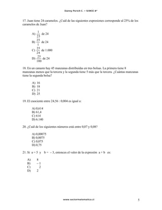 Danny Perich C.   SIMCE 8º



17. Juan tiene 24 caramelos. ¿Cuál de las siguientes expresiones corresponde al 25% de los
caramelos de Juan?

            1
        A)     de 24
           25
           25
        B)     de 24
            1
           25
        C)     de 1.000
           24
            25
        D)      de 24
           100

18. En un canasto hay 45 manzanas distribuidas en tres bolsas. La primera tiene 8
manzanas menos que la tercera y la segunda tiene 5 más que la tercera. ¿Cuántas manzanas
tiene la segunda bolsa?

        A)   16
        B)   18
        C)   21
        D)   25

19. El cuociente entre 24,56 : 0,004 es igual a:

        A) 0,614
        B) 61,4
        C) 614
        D) 6.140

20. ¿Cuál de los siguientes números está entre 0,07 y 0,08?

        A) 0,00075
        B) 0,0075
        C) 0,075
        D) 0,75

21. Si a = 5 y b =        3, entonces el valor de la expresión a + b es:

   A)        8
   B)            1
   C)            2
   D)        2




                                  www.sectormatematica.cl                                5
 
