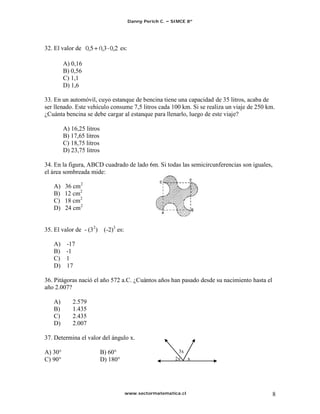 Danny Perich C.   SIMCE 8º




32. El valor de                      es:

         A) 0,16
         B) 0,56
         C) 1,1
         D) 1,6

33. En un automóvil, cuyo estanque de bencina tiene una capacidad de 35 litros, acaba de
ser llenado. Este vehículo consume 7,5 litros cada 100 km. Si se realiza un viaje de 250 km.
¿Cuánta bencina se debe cargar al estanque para llenarlo, luego de este viaje?

         A) 16,25 litros
         B) 17,65 litros
         C) 18,75 litros
         D) 23,75 litros

34. En la figura, ABCD cuadrado de lado 6m. Si todas las semicircunferencias son iguales,
el área sombreada mide:

   A)    36 cm2
   B)    12 cm2
   C)    18 cm2
   D)    24 cm2


35. El valor de - (32)      (-2)3 es:

   A) -17
   B) -1
   C) 1
   D) 17

36. Pitágoras nació el año 572 a.C. ¿Cuántos años han pasado desde su nacimiento hasta el
año 2.007?

   A)       2.579
   B)       1.435
   C)       2.435
   D)       2.007

37. Determina el valor del ángulo x.

A) 30°                     B) 60°                              3x
C) 90°                     D) 180°                            2x x




                                        www.sectormatematica.cl                             8
 