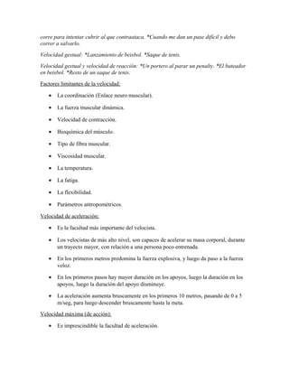corre para intentar cubrir al que contraataca. *Cuando me dan un pase difícil y debo
correr a salvarlo.
Velocidad gestual: *Lanzamiento de beisbol. *Saque de tenis.
Velocidad gestual y velocidad de reacción: *Un portero al parar un penalty. *El bateador
en beisbol. *Resto de un saque de tenis.
Factores limitantes de la velocidad:
• La coordinación (Enlace neuro muscular).
• La fuerza muscular dinámica.
• Velocidad de contracción.
• Bioquímica del músculo.
• Tipo de fibra muscular.
• Viscosidad muscular.
• La temperatura.
• La fatiga.
• La flexibilidad.
• Parámetros antropométricos.
Velocidad de aceleración:
• Es la facultad más importante del velocista.
• Los velocistas de más alto nivel, son capaces de acelerar su masa corporal, durante
un trayecto mayor, con relación a una persona poco entrenada.
• En los primeros metros predomina la fuerza explosiva, y luego da paso a la fuerza
veloz.
• En los primeros pasos hay mayor duración en los apoyos, luego la duración en los
apoyos, luego la duración del apoyo disminuye.
• La aceleración aumenta bruscamente en los primeros 10 metros, pasando de 0 a 5
m/seg, para luego descender bruscamente hasta la meta.
Velocidad máxima (de acción):
• Es imprescindible la facultad de aceleración.
 