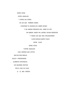 ENTRE ESTOS
ENTRE AQUELLOS
Y ENTRE LOS OTROS
EN LOS QUE TAMBIEN HABEIS
PLANTADO TU ESCENCIA DE AMOR DIVINO
Y ASI AMADA PRESENCIA DEL GRAN YO SOY
MI AMADA KWAN YIN , LAKSMI, DIVINO REDENTOR
Y TODOS LOS QUE NOS CIRCUNSCRIBEN
FLUYO CON MI CUERPO FISICO
ENTRE ELLOS
ENTRE ESTOS
Y ENTRE AQUELLOS
CUAL ENERGIA QUE ACTIVA
QUE DA VIDA Y BRILLO
SALUD Y PROSPERIDAD
, ALIMENTO EXISTENCIAL
SIN DEJARME AFECTAR
POR EL EGO DE ELLOS
O EL MIO PROPIO
 