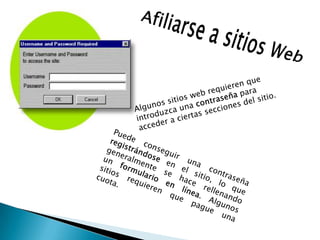  Afiliarse a sitios WebAlgunos sitios web requieren que introduzca una contraseña para acceder a ciertas secciones del sitio.Puede conseguir una contraseña registrándose en el sitio, lo que generalmente se hace rellenando un formulario en línea. Algunos sitios requieren que pague una cuota.