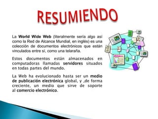 RESUMIENDOLa WorldWide Web (literalmente sería algo así como la Red de Alcance Mundial, en inglés) es una colección de documentos electrónicos que están vinculados entre sí, como una telaraña.Estos documentos están almacenados en computadoras llamadas servidores situados en todas partes del mundo.La Web ha evolucionado hasta ser un medio de publicación electrónica global, y ,de forma creciente, un medio que sirve de soporte al comercio electrónico.