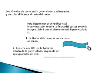 Los vínculos de texto están generalmente subrayados y de color diferente al resto del texto. Para determinar si un gráfico está hipervinculado, mueva la flecha del cursor sobre la Imagen. Sabrá que el elemento está hipervinculado si:1. La flecha del cursor se convierte en una mano. 2. Aparece una URL en la barra de estado de la parte inferior izquierda de su explorador de web.www.informaticaytecnologiaafied.jimdo.com