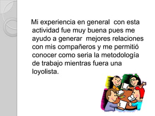 Mi experiencia en general con esta
actividad fue muy buena pues me
ayudo a generar mejores relaciones
con mis compañeros y me permitió
conocer como seria la metodología
de trabajo mientras fuera una
loyolista.
 