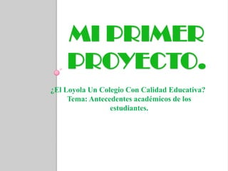 MI PRIMER
    PROYECTO.
¿El Loyola Un Colegio Con Calidad Educativa?
     Tema: Antecedentes académicos de los
                 estudiantes.
 