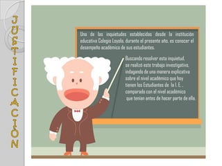 Una de las inquietudes establecidas desde la institución
educativa Colegio Loyola, durante el presente año, es conocer el
desempeño académico de sus estudiantes.
                         Buscando resolver esta inquietud,
                         se realizó este trabajo investigativo,
                         indagando de una manera explicativa
                         sobre el nivel académico que hoy
                         tienen los Estudiantes de la I. E. ,
                         comparado con el nivel académico
                          que tenían antes de hacer parte de ella.
 