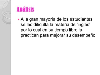 Análisis
   A la gran mayoría de los estudiantes
    se les dificulta la materia de ‘ingles’
    por lo cual en su tiempo libre la
    practican para mejorar su desempeño
 