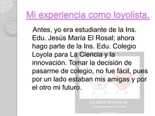 Mi experiencia como loyolista.
 Antes, yo era estudiante de la Ins.
 Edu. Jesús María El Rosal; ahora
 hago parte de la Ins. Edu. Colegio
 Loyola para La Ciencia y la
 innovación. Tomar la decisión de
 pasarme de colegio, no fue fácil, pues
 por un lado estaban mis amigas y por
 el otro mi futuro.
 