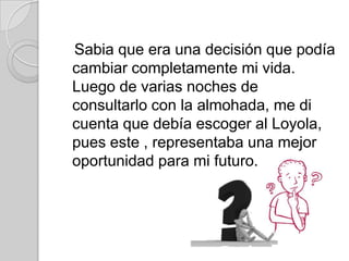 Sabia que era una decisión que podía
cambiar completamente mi vida.
Luego de varias noches de
consultarlo con la almohada, me di
cuenta que debía escoger al Loyola,
pues este , representaba una mejor
oportunidad para mi futuro.
 
