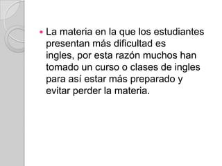    La materia en la que los estudiantes
    presentan más dificultad es
    ingles, por esta razón muchos han
    tomado un curso o clases de ingles
    para así estar más preparado y
    evitar perder la materia.
 