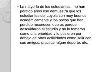    La mayoría de los estudiantes, no han
    perdido años eso demuestra que los
    estudiantes del Loyola son muy buenos
    académicamente y los pocos que han
    perdido reconocen que es porque
    descuidaron el estudio y no lo tomaron
    como una prioridad y lo pusieron por
    debajo de otras actividades como salir con
    sus amigos, practicar algún deporte, etc.
 