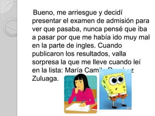 Bueno, me arriesgue y decidí
presentar el examen de admisión para
ver que pasaba, nunca pensé que iba
a pasar por que me había ido muy mal
en la parte de ingles. Cuando
publicaron los resultados, valla
sorpresa la que me lleve cuando leí
en la lista: María Camila Ramírez
Zuluaga.
 