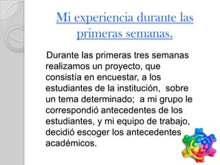 Mi experiencia durante las
     primeras semanas.
Durante las primeras tres semanas
realizamos un proyecto, que
consistía en encuestar, a los
estudiantes de la institución, sobre
un tema determinado; a mi grupo le
correspondió antecedentes de los
estudiantes, y mi equipo de trabajo,
decidió escoger los antecedentes
académicos.
 