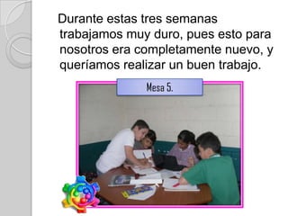 Durante estas tres semanas
trabajamos muy duro, pues esto para
nosotros era completamente nuevo, y
queríamos realizar un buen trabajo.
              Mesa 5.
 