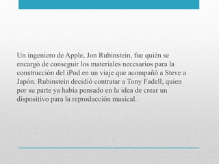 Un ingeniero de Apple, Jon Rubinstein, fue quién se
encargó de conseguir los materiales necesarios para la
construcción del iPod en un viaje que acompañó a Steve a
Japón. Rubinstein decidió contratar a Tony Fadell, quien
por su parte ya había pensado en la idea de crear un
dispositivo para la reproducción musical.
 