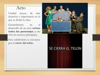 Acto
Unidad mayor, de más
duración e importancia en la
que se divide la obra.
Generalmente en el
desarrollo de un acto actúan
todos los personajes, y no
solo los actores principales.
Esta subdivisión se reconoce
por el cierre del telón.
 