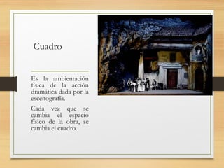 Cuadro
Es la ambientación
física de la acción
dramática dada por la
escenografía.
Cada vez que se
cambia el espacio
físico de la obra, se
cambia el cuadro.
 