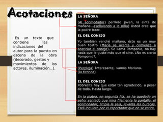 Es un texto que
contiene las
indicaciones del
autor para la puesta en
escena de la obra
(decorado, gestos y
movimientos de los
actores, iluminación…).
LA SEÑORA
(Al acomodador) permiso joven, la cinta de
mañana...(señalando a la niña) Usted cree que
la podré traer.
EL DEL CONEJO
Yo también vendré mañana, éste es un muy
buen teatro (María se acerca y comienza a
acariciar el conejo). Se llama Pomponio, no hay
nada que le guste más que el cine. ¿No es cierto
Pomponio?.
LA SEÑORA
(Perpleja) Interesante, vamos Mariana.
(la tironea)
EL DEL CONEJO
Pobrecita hay que estar tan agradecido, a pesar
de todo. Hasta luego.
En la platea, en segunda fila, se ha quedado un
señor sentado que mira fijamente la pantalla, el
acomodador, limpia la sala, levanta las butacas.
Está inquieto por el espectador que no se retira.
Acotaciones
Acotaciones
 