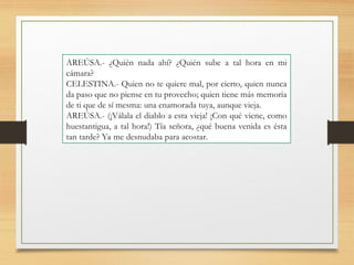 AREÚSA.- ¿Quién nada ahí? ¿Quién sube a tal hora en mi
cámara?
CELESTINA.- Quien no te quiere mal, por cierto, quien nunca
da paso que no piense en tu provecho; quien tiene más memoria
de ti que de sí mesma: una enamorada tuya, aunque vieja.
AREÚSA.- (¡Válala el diablo a esta vieja! ¡Con qué viene, como
huestantigua, a tal hora!) Tía señora, ¿qué buena venida es ésta
tan tarde? Ya me desnudaba para acostar.
 