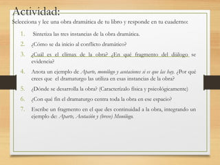 Actividad:
Selecciona y lee una obra dramática de tu libro y responde en tu cuaderno:
1. Sintetiza las tres instancias de la obra dramática.
2. ¿Cómo se da inicio al conflicto dramático?
3. ¿Cuál es el clímax de la obra? ¿En qué fragmento del diálogo se
evidencia?
4. Anota un ejemplo de Aparte, monólogo y acotaciones si es que las hay. ¿Por qué
crees que el dramaturgo las utiliza en esas instancias de la obra?
5. ¿Dónde se desarrolla la obra? (Caracterízalo física y psicológicamente)
6. ¿Con qué fin el dramaturgo centra toda la obra en ese espacio?
7. Escribe un fragmento en el que des continuidad a la obra, integrando un
ejemplo de: Aparte, Acotación y (breve) Monólogo.
 