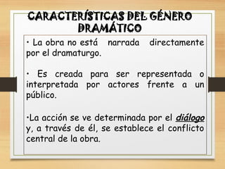 CARACTERÍSTICAS DEL GÉNERO
DRAMÁTICO
• La obra no está narrada directamente
por el dramaturgo.
• Es creada para ser representada o
interpretada por actores frente a un
público.
•La acción se ve determinada por el diálogo
y, a través de él, se establece el conflicto
central de la obra.
 