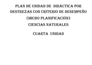 PLAN DE UNIDAD DE DIDÁCTICA POR
DESTREZAS CON CRITERIO DE DESEMPEÑO
(MICRO PLANIFICACIÓN)
CIENCIAS NATURALES
CUARTA unidad
 