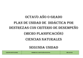 OCTAVO AÑO O GRADO
PLAN DE UNIDAD DE DIDÁCTICA POR
DESTREZAS CON CRITERIO DE DESEMPEÑO
(MICRO PLANIFICACIÓN)
CIENCIAS NATURALES
SEGUNDA unidad
LOGOTIPO INSTITUCIONAL NOMBRE DE LA INSTITUCIÓN EDUCATIVA AÑO LECTIVO
 