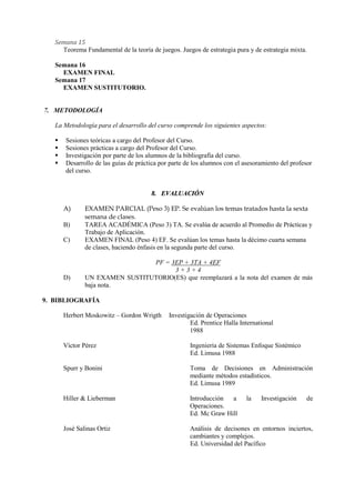 Semana 15
     Teorema Fundamental de la teoría de juegos. Juegos de estrategia pura y de estrategia mixta.

   Semana 16
     EXAMEN FINAL
   Semana 17
     EXAMEN SUSTITUTORIO.


7. METODOLOGÍA

   La Metodología para el desarrollo del curso comprende los siguientes aspectos:

      Sesiones teóricas a cargo del Profesor del Curso.
      Sesiones prácticas a cargo del Profesor del Curso.
      Investigación por parte de los alumnos de la bibliografía del curso.
      Desarrollo de las guías de práctica por parte de los alumnos con el asesoramiento del profesor
       del curso.


                                       8. EVALUACIÓN

       A)      EXAMEN PARCIAL (Peso 3) EP. Se evalúan los temas tratados hasta la sexta
               semana de clases.
       B)      TAREA ACADÉMICA (Peso 3) TA. Se evalúa de acuerdo al Promedio de Prácticas y
               Trabajo de Aplicación.
       C)      EXAMEN FINAL (Peso 4) EF. Se evalúan los temas hasta la décimo cuarta semana
               de clases, haciendo énfasis en la segunda parte del curso.

                                PF = 3EP + 3TA + 4EF
                                      3+3+4
       D)      UN EXAMEN SUSTITUTORIO(ES) que reemplazará a la nota del examen de más
               baja nota.

9. BIBLIOGRAFÍA

       Herbert Moskowitz – Gordon Wrigth      Investigación de Operaciones
                                                      Ed. Prentice Halla International
                                                      1988

       Víctor Pérez                                   Ingeniería de Sistemas Enfoque Sistémico
                                                      Ed. Limusa 1988

       Spurr y Bonini                                 Toma de Decisiones en Administración
                                                      mediante métodos estadísticos.
                                                      Ed. Limusa 1989

       Hiller & Lieberman                             Introducción  a       la   Investigación     de
                                                      Operaciones.
                                                      Ed. Mc Graw Hill

       José Salinas Ortiz                             Análisis de decisones en entornos inciertos,
                                                      cambiantes y complejos.
                                                      Ed. Universidad del Pacífico
 