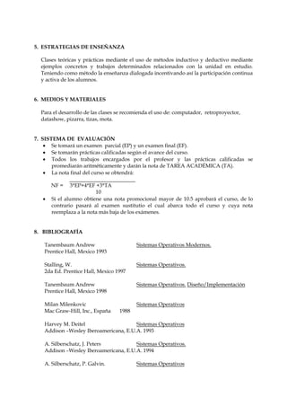 5. ESTRATEGIAS DE ENSEÑANZA

  Clases teóricas y prácticas mediante el uso de métodos inductivo y deductivo mediante
  ejemplos concretos y trabajos determinados relacionados con la unidad en estudio.
  Teniendo como método la enseñanza dialogada incentivando así la participación continua
  y activa de los alumnos.


6. MEDIOS Y MATERIALES

  Para el desarrollo de las clases se recomienda el uso de: computador, retroproyector,
  datashow, pizarra, tizas, mota.


7. SISTEMA DE EVALUACIÓN
     Se tomará un examen parcial (EP) y un examen final (EF).
     Se tomarán prácticas calificadas según el avance del curso.
     Todos los trabajos encargados por el profesor y las prácticas calificadas se
       promediarán aritméticamente y darán la nota de TAREA ACADÉMICA (TA).
     La nota final del curso se obtendrá:

       NF =    3*EP+4*EF +3*TA
                         10
      Si el alumno obtiene una nota promocional mayor de 10.5 aprobará el curso, de lo
       contrario pasará al examen sustitutio el cual abarca todo el curso y cuya nota
       reemplaza a la nota más baja de los exámenes.


8. BIBLIOGRAFÍA

   Tanembaum Andrew                       Sistemas Operativos Modernos.
   Prentice Hall, Mexico 1993

   Stalling, W.                           Sistemas Operativos.
   2da Ed. Prentice Hall, Mexico 1997

   Tanembaum Andrew                       Sistemas Operativos. Diseño/Implementación
   Prentice Hall, Mexico 1998

   Milan Milenkovic                       Sistemas Operativos
   Mac Graw-Hill, Inc., España     1988

   Harvey M. Deitel                    Sistemas Operativos
   Addison –Wesley Iberoamericana, E.U.A. 1993

   A. Silberschatz, J. Peters          Sistemas Operativos.
   Addison –Wesley Iberoamericana, E.U.A. 1994

   A. Silberschatz, P. Galvin.            Sistemas Operativos
 