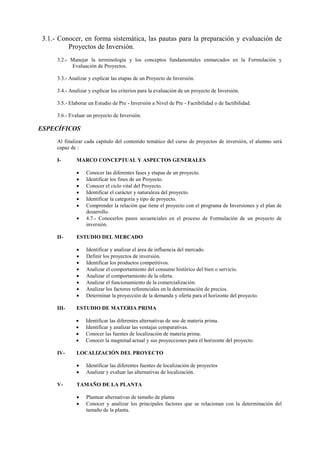 3.1.- Conocer, en forma sistemática, las pautas para la preparación y evaluación de
         Proyectos de Inversión.
     3.2.- Manejar la terminología y los conceptos fundamentales enmarcados en la Formulación y
           Evaluación de Proyectos.

     3.3.- Analizar y explicar las etapas de un Proyecto de Inversión.

     3.4.- Analizar y explicar los criterios para la evaluación de un proyecto de Inversión.

     3.5.- Elaborar un Estudio de Pre - Inversión a Nivel de Pre - Factibilidad o de factibilidad.

     3.6.- Evaluar un proyecto de Inversión.

ESPECÍFICOS
     Al finalizar cada capitulo del contenido temático del curso de proyectos de inversión, el alumno será
     capaz de :

     I-       MARCO CONCEPTUAL Y ASPECTOS GENERALES

                 Conocer las diferentes fases y etapas de un proyecto.
                 Identificar los fines de un Proyecto.
                 Conocer el ciclo vital del Proyecto.
                 Identificar el carácter y naturaleza del proyecto.
                 Identificar la categoría y tipo de proyecto.
                 Comprender la relación que tiene el proyecto con el programa de Inversiones y el plan de
                  desarrollo.
                 4.7.- Conocerlos pasos secuenciales en el proceso de Formulación de un proyecto de
                  inversión.

     II-      ESTUDIO DEL MERCADO

                 Identificar y analizar el área de influencia del mercado.
                 Definir los proyectos de inversión.
                 Identificar los productos competitivos.
                 Analizar el comportamiento del consumo histórico del bien o servicio.
                 Analizar el comportamiento de la oferta.
                 Analizar el funcionamiento de la comercialización.
                 Analizar los factores referenciales en la determinación de precios.
                 Determinar la proyección de la demanda y oferta para el horizonte del proyecto.

     III-     ESTUDIO DE MATERIA PRIMA

                 Identificar las diferentes alternativas de uso de materia prima.
                 Identificar y analizar las ventajas comparativas.
                 Conocer las fuentes de localización de materia prima.
                 Conocer la magnitud actual y sus proyecciones para el horizonte del proyecto.

     IV-      LOCALIZACIÓN DEL PROYECTO

                 Identificar las diferentes fuentes de localización de proyectos
                 Analizar y evaluar las alternativas de localización.

     V-       TAMAÑO DE LA PLANTA

                 Plantear alternativas de tamaño de planta
                 Conocer y analizar los principales factores que se relacionan con la determinación del
                  tamaño de la planta.
 