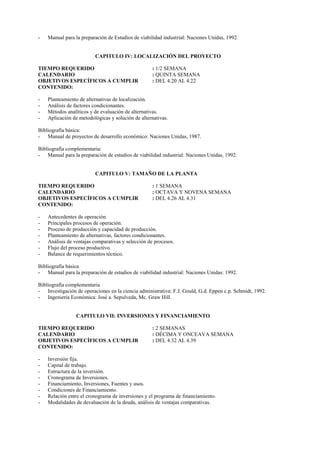 -   Manual para la preparación de Estudios de viabilidad industrial: Naciones Unidas, 1992.


                         CAPITULO IV: LOCALIZACIÓN DEL PROYECTO

TIEMPO REQUERIDO                                    : 1/2 SEMANA
CALENDARIO                                          : QUINTA SEMANA
OBJETIVOS ESPECÍFICOS A CUMPLIR                     : DEL 4.20 AL 4.22
CONTENIDO:

-   Planteamiento de alternativas de localización.
-   Análisis de factores condicionantes.
-   Métodos analíticos y de evaluación de alternativas.
-   Aplicación de metodológicas y solución de alternativas.

Bibliografía básica:
- Manual de proyectos de desarrollo económico: Naciones Unidas, 1987.

Bibliografía complementaria:
- Manual para la preparación de estudios de viabilidad industrial: Naciones Unidas, 1992.


                         CAPITULO V: TAMAÑO DE LA PLANTA

TIEMPO REQUERIDO                                    : 1 SEMANA
CALENDARIO                                          : OCTAVA Y NOVENA SEMANA
OBJETIVOS ESPECÍFICOS A CUMPLIR                     : DEL 4.26 AL 4.31
CONTENIDO:

-   Antecedentes de operación.
-   Principales procesos de operación.
-   Proceso de producción y capacidad de producción.
-   Planteamiento de alternativas, factores condicionantes.
-   Análisis de ventajas comparativas y selección de procesos.
-   Flujo del proceso productivo.
-   Balance de requerimientos técnico.

Bibliografía básica
- Manual para la preparación de estudios de viabilidad industrial: Naciones Unidas: 1992.

Bibliografía complementaria
- Investigación de operaciones en la ciencia administrativa: F.J. Gould, G.d. Eppen c.p. Schmidt, 1992.
- Ingeniería Económica: José a. Sepulveda, Mc. Graw Hill.


                 CAPITULO VII: INVERSIONES Y FINANCIAMIENTO

TIEMPO REQUERIDO                                    : 2 SEMANAS
CALENDARIO                                          : DÉCIMA Y ONCEAVA SEMANA
OBJETIVOS ESPECÍFICOS A CUMPLIR                     : DEL 4.32 AL 4.39
CONTENIDO:

-   Inversión fija.
-   Capital de trabajo.
-   Estructura de la inversión.
-   Cronograma de Inversiones.
-   Financiamiento, Inversiones, Fuentes y usos.
-   Condiciones de Financiamiento.
-   Relación entre el cronograma de inversiones y el programa de financiamiento.
-   Modalidades de devaluación de la deuda, análisis de ventajas comparativas.
 
