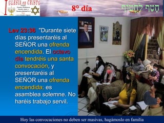 8° día
Lev 23:36 "Durante siete
días presentaréis al
SEÑOR una ofrenda
encendida. El octavo
día tendréis una santa
convocación, y
presentaréis al
SEÑOR una ofrenda
encendida; es
asamblea solemne. No
haréis trabajo servil.
Hoy las convocaciones no deben ser masivas, hagámoslo en familia
 