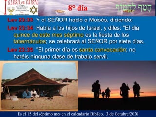 8° día
Lev 23:33 Y el SEÑOR habló a Moisés, diciendo:
Lev 23:34 Habla a los hijos de Israel, y diles: "El día
quince de este mes séptimo es la fiesta de los
tabernáculos; se celebrará al SEÑOR por siete días.
Lev 23:35 "El primer día es santa convocación; no
haréis ninguna clase de trabajo servil.
Es el 15 del séptimo mes en el calendario Bíblico. 3 de Octubre/2020
 
