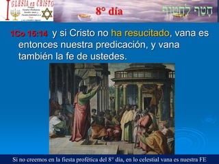 8° día
1Co 15:14 y si Cristo no ha resucitado, vana es
entonces nuestra predicación, y vana
también la fe de ustedes.
Si no creemos en la fiesta profética del 8° día, en lo celestial vana es nuestra FE
 