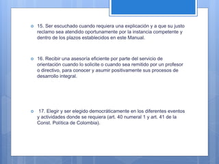  15. Ser escuchado cuando requiera una explicación y a que su justo
reclamo sea atendido oportunamente por la instancia competente y
dentro de los plazos establecidos en este Manual.
 16. Recibir una asesoría eficiente por parte del servicio de
orientación cuando lo solicite o cuando sea remitido por un profesor
o directivo, para conocer y asumir positivamente sus procesos de
desarrollo integral.
 17. Elegir y ser elegido democráticamente en los diferentes eventos
y actividades donde se requiera (art. 40 numeral 1 y art. 41 de la
Const. Política de Colombia).
 