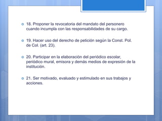  18. Proponer la revocatoria del mandato del personero
cuando incumpla con las responsabilidades de su cargo.
 19. Hacer uso del derecho de petición según la Const. Pol.
de Col. (art. 23).
 20. Participar en la elaboración del periódico escolar,
periódico mural, emisora y demás medios de expresión de la
institución.
 21. Ser motivado, evaluado y estimulado en sus trabajos y
acciones.
 