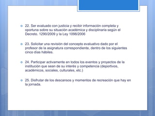  22. Ser evaluado con justicia y recibir información completa y
oportuna sobre su situación académica y disciplinaria según el
Decreto. 1290/2009 y la Ley 1098/2006
 23. Solicitar una revisión del concepto evaluativo dado por el
profesor de la asignatura correspondiente, dentro de los siguientes
cinco días hábiles.
 24. Participar activamente en todos los eventos y proyectos de la
institución que sean de su interés y competencia (deportivos,
académicos, sociales, culturales, etc.)
 25. Disfrutar de los descansos y momentos de recreación que hay en
la jornada.
 
