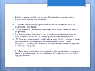  26. Ser evaluado en el término de tres (3) días hábiles cuando medie la
excusa justificada por su inasistencia.
 27. Recibir orientaciones y explicaciones claras y suficientes en todas las
asignaturas y actividades.
 28. Ser evaluados justamente y a tiempo en todas y cada una de las áreas y
asignaturas.
 29. Todo estudiante tiene derecho a conocer los resultados evaluativos en
cada una de las áreas del conocimiento y formación en forma oportuna.
 30. A que los profesores sean equilibrados y justos en todo, respeten el ritmo y
la Individualidad de cada estudiante; diferencien lo académico de lo
disciplinado y no cumplan la amenaza, la coacción ni el trato que impliquen el
deterioro de su dignidad.
 31. Gozar de un ambiente de orden, disciplina, silencio, trabajo en un salón de
clases y actividades que permitan la concentración necesaria para un óptimo
aprovechamiento
 