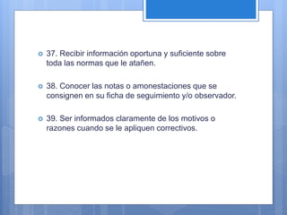  37. Recibir información oportuna y suficiente sobre
toda las normas que le atañen.
 38. Conocer las notas o amonestaciones que se
consignen en su ficha de seguimiento y/o observador.
 39. Ser informados claramente de los motivos o
razones cuando se le apliquen correctivos.
 