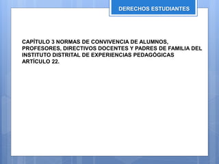 DERECHOS ESTUDIANTES
CAPÍTULO 3 NORMAS DE CONVIVENCIA DE ALUMNOS,
PROFESORES, DIRECTIVOS DOCENTES Y PADRES DE FAMILIA DEL
INSTITUTO DISTRITAL DE EXPERIENCIAS PEDAGÓGICAS
ARTÍCULO 22.
 