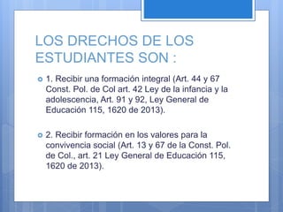 LOS DRECHOS DE LOS
ESTUDIANTES SON :
 1. Recibir una formación integral (Art. 44 y 67
Const. Pol. de Col art. 42 Ley de la infancia y la
adolescencia, Art. 91 y 92, Ley General de
Educación 115, 1620 de 2013).
 2. Recibir formación en los valores para la
convivencia social (Art. 13 y 67 de la Const. Pol.
de Col., art. 21 Ley General de Educación 115,
1620 de 2013).
 
