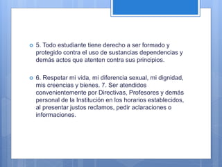  5. Todo estudiante tiene derecho a ser formado y
protegido contra el uso de sustancias dependencias y
demás actos que atenten contra sus principios.
 6. Respetar mi vida, mi diferencia sexual, mi dignidad,
mis creencias y bienes. 7. Ser atendidos
convenientemente por Directivas, Profesores y demás
personal de la Institución en los horarios establecidos,
al presentar justos reclamos, pedir aclaraciones o
informaciones.
 
